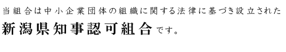 当組合は中小企業団体組織に関する法律に基づき設立された新潟県知事認可組合です。