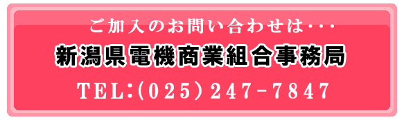 ご加入のお問い合わせは、「新潟県電機商業組合事務局」までお電話下さい。tel：025-247-784